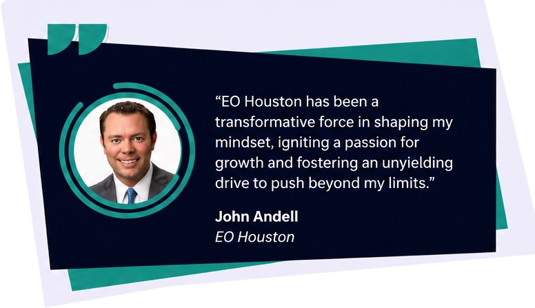 EO Houston has been a transformative force in shaping my mindset, igniting a passion for growth and fostering an unyielding drive to push beyond my limits. John Andell, EO Houston