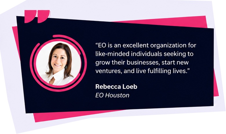 EO is an excellent organization for like-minded individuals seeking to grow their businesses, start new ventures, and live fulfilling lives. Rebecca Loeb, EO Houston